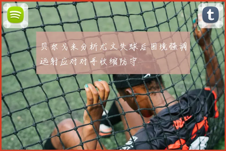 贝尔戈米分析尤文失球后困境强调远射应对对手收缩防守