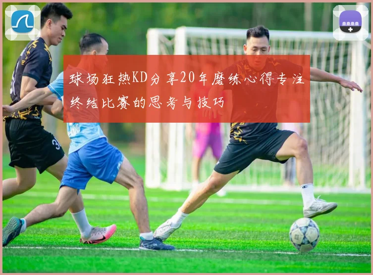 球场狂热KD分享20年磨练心得专注终结比赛的思考与技巧