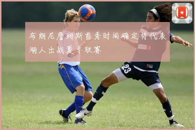 布朗尼詹姆斯首秀时间确定将代表湖人出战夏季联赛