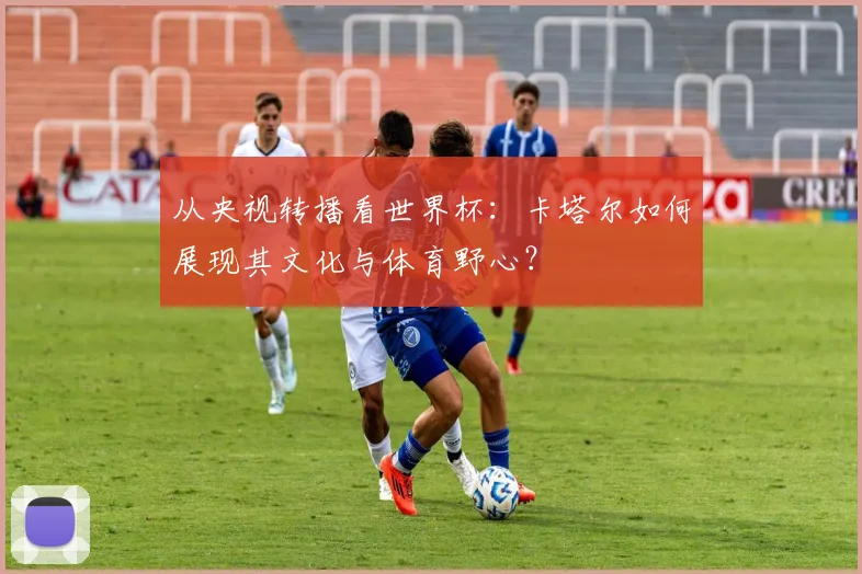 从央视转播看世界杯：卡塔尔如何展现其文化与体育野心？